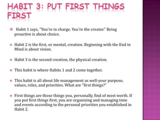 HABIT 3: PUT FIRST THINGS FIRSTHabit 1 says, "You're in charge. You're the creator." Being proactive is about choice. Habit 2 is the first, or mental, creation. Beginning with the End in Mind is about vision. Habit 3 is the second creation, the physical creation.This habit is where Habits 1 and 2 come together. This habit is all about life management as well-your purpose, values, roles, and priorities. What are "first things?" First things are those things you, personally, find of most worth. If you put first things first, you are organizing and managing time and events according to the personal priorities you established in Habit 2. 