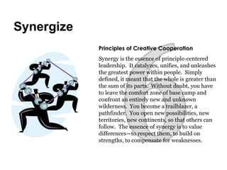 6 Principles of Creative Cooperation   Synergy is the essence of principle-centered leadership.  It catalyzes, unifies, and unleashes the greatest power within people.  Simply defined, it meant that the whole is greater than the sum of its parts.  Without doubt, you have to leave the comfort zone of base camp and confront an entirely new and unknown wilderness.  You become a trailblazer, a pathfinder.  You open new possibilities, new territories, new continents, so that others can follow.  The essence of synergy is to value differences—to respect them, to build on strengths, to compensate for weaknesses. Synergize 