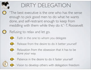 DIRTY DELEGATION
“The best executive is the one who has the sense
enough to pick good men to do what he wants
done, and self-restraint enough to keep from
meddling with them while they do it.”-T. Roosevelt
Refusing to relax and let go.
     Faith in the one to whom you delegate
     Release from the desire to do it better yourself
     Relaxation from the obsession that it has to be
     done your way.
     Patience in the desire to do it faster yourself
     Vision to develop others with delegation freedom
 