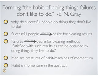 Forming “the habit of doing things failures
     don’t like to do.” -E. N. Gray
    Why do successful people do things they don’t like
    to do?
    Successful people   inﬂuence
                                   desire for pleasing results
   Failures inﬂuence desire for pleasing methods
   “Satisﬁed with such results as can be obtained by
   doing things they like to do.”
    Men are creatures of habit/machines of momentum
    Habit is momentum in the abstract
 
