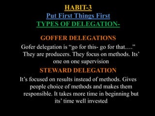 HABIT-3
Put First Things First
TYPES OF DELEGATION-
GOFFER DELEGATIONS
Gofer delegation is “go for this- go for that….”
They are producers. They focus on methods. Its’
one on one supervision
STEWARD DELEGATION
It’s focused on results instead of methods. Gives
people choice of methods and makes them
responsible. It takes more time in beginning but
its’ time well invested
 