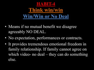 HABIT-4
Think win/win
Win/Win or No Deal
• Means if no mutual benefit we disagree
agreeably NO DEAL.
• No expectation, performances or contracts.
• It provides tremendous emotional freedom in
family relationship. If family cannot agree on
which video- no deal – they can do something
else.
 