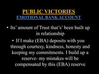 • Its’ amount of Trust that’s’ been built up
in relationship
• If I make (EBA) deposits with you
through courtesy, kindness, honesty and
keeping my commitments. I build up a
reserve- my mistakes will be
compensated by this (EBA) reserve
PUBLIC VICTORIES
EMOTIONAL BANK ACCOUNT
 