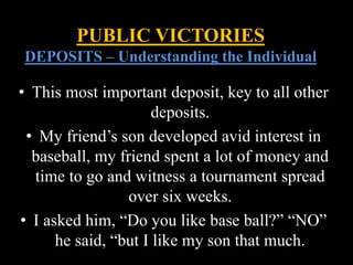 • This most important deposit, key to all other
deposits.
• My friend’s son developed avid interest in
baseball, my friend spent a lot of money and
time to go and witness a tournament spread
over six weeks.
• I asked him, “Do you like base ball?” “NO”
he said, “but I like my son that much.
PUBLIC VICTORIES
DEPOSITS – Understanding the Individual
 