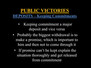 • Keeping commitment a major
deposit and vice versa
• Probably the biggest withdrawal is to
make a promise, which is important to
him and then not to come through it
• If promise can’t be kept explain the
situation thoroughly and get released
from commitment
PUBLIC VICTORIES
DEPOSITS – Keeping Commitments
 