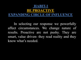 In selecting our response we powerfully
affect circumstances. We change nature of
results. Proactive are not pushy. They are
smart, value driven- they read reality and they
know what’s needed.
HABIT-1
BE PROACTIVE
EXPANDING CIRCLE OF INFLUENCE
 