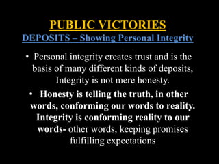 • Personal integrity creates trust and is the
basis of many different kinds of deposits,
Integrity is not mere honesty.
• Honesty is telling the truth, in other
words, conforming our words to reality.
Integrity is conforming reality to our
words- other words, keeping promises
fulfilling expectations
PUBLIC VICTORIES
DEPOSITS – Showing Personal Integrity
 
