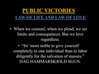 • When we counsel, when we plead, we set
limits and consequences. But we love
regardless.
• “Its’ more noble to give yourself
completely to one individual than to labor
diligently for the salvation of masses.”
DAG HAMMARSKJOLD SGUN.
PUBLIC VICTORIES
LLAW OF LIFE AND LAW OF LOVE
 