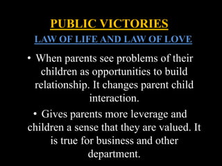 • When parents see problems of their
children as opportunities to build
relationship. It changes parent child
interaction.
• Gives parents more leverage and
children a sense that they are valued. It
is true for business and other
department.
PUBLIC VICTORIES
LLAW OF LIFE AND LAW OF LOVE
 