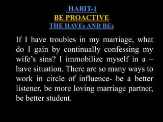 If I have troubles in my marriage, what
do I gain by continually confessing my
wife’s sins? I immobilize myself in a –
have situation. There are so many ways to
work in circle of influence- be a better
listener, be more loving marriage partner,
be better student.
HABIT-1
BE PROACTIVE
THE HAVEs AND BEs
 