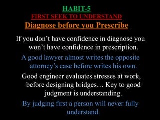 HABIT-5
FIRST SEEK TO UNDERSTAND
Diagnose before you Prescribe
If you don’t have confidence in diagnose you
won’t have confidence in prescription.
A good lawyer almost writes the opposite
attorney’s case before writes his own.
Good engineer evaluates stresses at work,
before designing bridges… Key to good
judgment is understanding.
By judging first a person will never fully
understand.
 