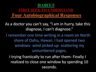 HABIT-5
FIRST SEEK TO UNDERSTAND
Four Autobiographical Responses
As a doctor you can’t say, “I am in hurry, take this
diagnose, I can’t diagnose.”
I remember one time writing in a room on North
shore of Oahu, Hawaii. I had opened two
windows- wind picked up- scattering my
unnumbered pages.
I trying frantically to run after them- Finally I
realized to close one window by spending 10
seconds.
 