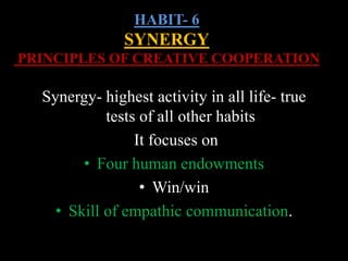 HABIT- 6
SYNERGY
PRINCIPLES OF CREATIVE COOPERATION
Synergy- highest activity in all life- true
tests of all other habits
It focuses on
• Four human endowments
• Win/win
• Skill of empathic communication.
 