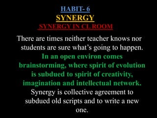 HABIT- 6
SYNERGY
SYNERGY IN CL ROOM
There are times neither teacher knows nor
students are sure what’s going to happen.
In an open environ comes
brainstorming, where spirit of evolution
is subdued to spirit of creativity,
imagination and intellectual network.
Synergy is collective agreement to
subdued old scripts and to write a new
one.
 