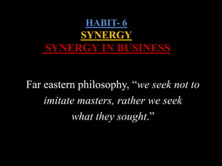 HABIT- 6
SYNERGY
SYNERGY IN BUSINESS
Far eastern philosophy, “we seek not to
imitate masters, rather we seek
what they sought.”
 