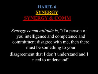 HABIT- 6
SYNERGY
SYNERGY & COMM
Synergy comm attitude is, “if a person of
you intelligence and competence and
commitment disagree with me, then there
must be something to your
disagreement that I don’t understand and I
need to understand”
 