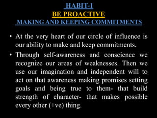 • At the very heart of our circle of influence is
our ability to make and keep commitments.
• Through self-awareness and conscience we
recognize our areas of weaknesses. Then we
use our imagination and independent will to
act on that awareness making promises setting
goals and being true to them- that build
strength of character- that makes possible
every other (+ve) thing.
HABIT-1
BE PROACTIVE
MAKING AND KEEPING COMMITMENTS
 