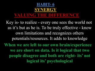 HABIT- 6
SYNERGY
VALUING THE DIFFERENCE
Key is- to realize - every one sees the world not
as it’s but as he is. To be truly effective - know
own limitations and recognizes others
potentials/resources. It adds to knowledge
When we are left to our own brain/experience
we are short on data. Is it logical that two
people disagree and both are right- its’ not
logical its’ psychological
 