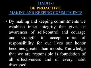 • By making and keeping commitments we
establish inner integrity that gives us
awareness of self-control and courage
and strength to accept more of
responsibility for our lives our honor
becomes greater than moods. Knowledge
that we are responsible is foundation of
all effectiveness and of every habit
discussed.
HABIT-1
BE PROACTIVE
MAKING AND KEEPING COMMITMENTS
 