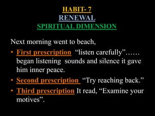 HABIT- 7
RENEWAL
SPIRITUAL DIMENSION
Next morning went to beach,
• First prescription “listen carefully”……
began listening sounds and silence it gave
him inner peace.
• Second prescription “Try reaching back.”
• Third prescription It read, “Examine your
motives”.
 