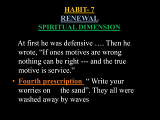 HABIT- 7
RENEWAL
SPIRITUAL DIMENSION
At first he was defensive …. Then he
wrote, “If ones motives are wrong
nothing can be right --- and the true
motive is service.”
• Fourth prescription “ Write your
worries on the sand”. They all were
washed away by waves
 