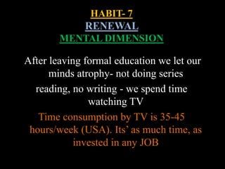 HABIT- 7
RENEWAL
MENTAL DIMENSION
After leaving formal education we let our
minds atrophy- not doing series
reading, no writing - we spend time
watching TV
Time consumption by TV is 35-45
hours/week (USA). Its’ as much time, as
invested in any JOB
 
