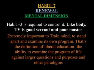 HABIT- 7
RENEWAL
MENTAL DIMENSION
Habit –3 is required to control it. Like body,
TV is good servant and poor master
Extremely important to Train mind, to stand
apart and examine its own program. That’s
the definition of liberal education- the
ability to examine the program of life
against larger questions and purposes and
other paradigms
 