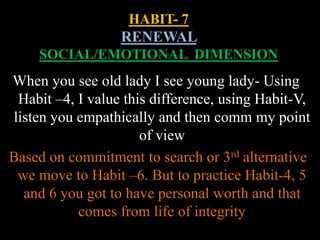 HABIT- 7
RENEWAL
SOCIAL/EMOTIONAL DIMENSION
When you see old lady I see young lady- Using
Habit –4, I value this difference, using Habit-V,
listen you empathically and then comm my point
of view
Based on commitment to search or 3rd alternative
we move to Habit –6. But to practice Habit-4, 5
and 6 you got to have personal worth and that
comes from life of integrity
 