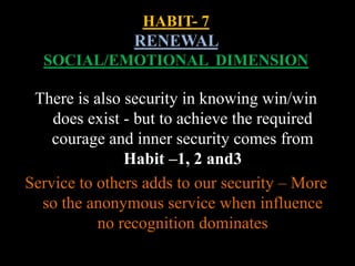 HABIT- 7
RENEWAL
SOCIAL/EMOTIONAL DIMENSION
There is also security in knowing win/win
does exist - but to achieve the required
courage and inner security comes from
Habit –1, 2 and3
Service to others adds to our security – More
so the anonymous service when influence
no recognition dominates
 