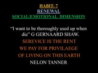HABIT- 7
RENEWAL
SOCIAL/EMOTIONAL DIMENSION
“I want to be thoroughly used up when
die” G GERNAARD SHAW.
SEREVICE IS THE RENT
WE PAY FOR PRIVILAEGE
OF LIVING ON THIS EARTH
NELON TANNER
 