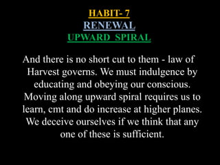 HABIT- 7
RENEWAL
UPWARD SPIRAL
And there is no short cut to them - law of
Harvest governs. We must indulgence by
educating and obeying our conscious.
Moving along upward spiral requires us to
learn, cmt and do increase at higher planes.
We deceive ourselves if we think that any
one of these is sufficient.
 