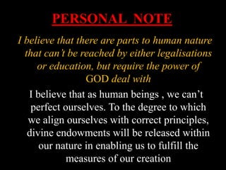 PERSONAL NOTE
I believe that there are parts to human nature
that can’t be reached by either legalisations
or education, but require the power of
GOD deal with
I believe that as human beings , we can’t
perfect ourselves. To the degree to which
we align ourselves with correct principles,
divine endowments will be released within
our nature in enabling us to fulfill the
measures of our creation
 