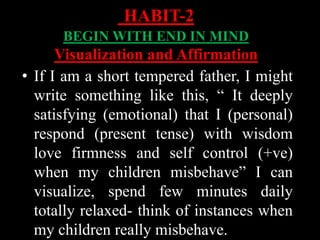 • If I am a short tempered father, I might
write something like this, “ It deeply
satisfying (emotional) that I (personal)
respond (present tense) with wisdom
love firmness and self control (+ve)
when my children misbehave” I can
visualize, spend few minutes daily
totally relaxed- think of instances when
my children really misbehave.
HABIT-2
BEGIN WITH END IN MIND
Visualization and Affirmation
 