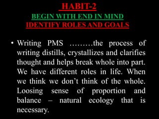 • Writing PMS ………the process of
writing distills, crystallizes and clarifies
thought and helps break whole into part.
We have different roles in life. When
we think we don’t think of the whole.
Loosing sense of proportion and
balance – natural ecology that is
necessary.
HABIT-2
BEGIN WITH END IN MIND
IDENTIFY ROLES AND GOALS
 