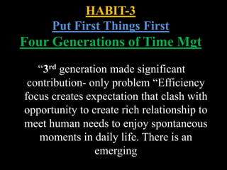 “3rd generation made significant
contribution- only problem “Efficiency
focus creates expectation that clash with
opportunity to create rich relationship to
meet human needs to enjoy spontaneous
moments in daily life. There is an
emerging
HABIT-3
Put First Things First
Four Generations of Time Mgt
 