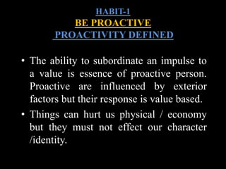• The ability to subordinate an impulse to
a value is essence of proactive person.
Proactive are influenced by exterior
factors but their response is value based.
• Things can hurt us physical / economy
but they must not effect our character
/identity.
HABIT-1
BE PROACTIVE
PROACTIVITY DEFINED
 