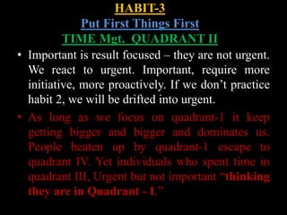 HABIT-3
Put First Things First
TIME Mgt. QUADRANT II
• Important is result focused – they are not urgent.
We react to urgent. Important, require more
initiative, more proactively. If we don’t practice
habit 2, we will be drifted into urgent.
• As long as we focus on quadrant-1 it keep
getting bigger and bigger and dominates us.
People beaten up by quadrant-1 escape to
quadrant IV. Yet individuals who spent time in
quadrant III, Urgent but not important “thinking
they are in Quadrant - I.”
 