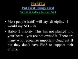 HABIT-3
Put First Things First
What it takes to Say NO
• Most people (said) will say ‘discipline’-I
would say NO – its
• Habit- 2 priority. This has not planted into
your heart – you are not owned it. There are
many who recognize important Quadrant II
but they don’t have PMS to support their
efforts.
 