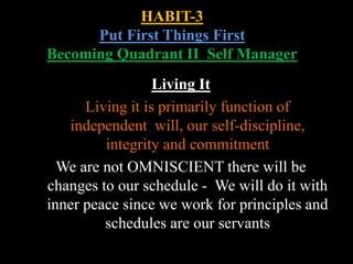 HABIT-3
Put First Things First
Becoming Quadrant II Self Manager
Living It
Living it is primarily function of
independent will, our self-discipline,
integrity and commitment
We are not OMNISCIENT there will be
changes to our schedule - We will do it with
inner peace since we work for principles and
schedules are our servants
 