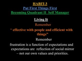 HABIT-3
Put First Things First
Becoming Quadrant II Self Manager
Living It
Remember
“ effective with people and efficient with
things”
Remember
frustration is a function of expectations and
expectations are reflection of social mirror
– not our own values and priorities.
 