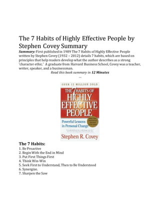 The 7 Habits of Highly Effective People by
Stephen Covey Summary
Summary: First published in 1989 The 7 Habits of Highly Effective People
written by Stephen Covey (1932 – 2012) details 7 habits, which are based on
principles that help readers develop what the author describes as a strong
‘character ethic.’ A graduate from Harvard Business School, Covey was a teacher,
writer, speaker, and a businessman.
Read this book summary in 12 Minutes
…
The 7 Habits:
1. Be Proactive
2. Begin With the End in Mind
3. Put First Things First
4. Think Win-Win
5. Seek First to Understand, Then to Be Understood
6. Synergize.
7. Sharpen the Saw
 