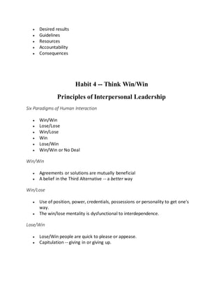  Desired results
 Guidelines
 Resources
 Accountability
 Consequences
Habit 4 -- Think Win/Win
Principles of Interpersonal Leadership
Six Paradigms of Human Interaction
 Win/Win
 Lose/Lose
 Win/Lose
 Win
 Lose/Win
 Win/Win or No Deal
Win/Win
 Agreements or solutions are mutually beneficial
 A belief in the Third Alternative -- a better way
Win/Lose
 Use of position, power, credentials, possessions or personality to get one's
way.
 The win/lose mentality is dysfunctional to interdependence.
Lose/Win
 Lose/Win people are quick to please or appease.
 Capitulation -- giving in or giving up.
 