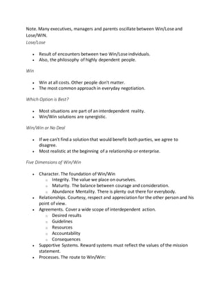 Note. Many executives, managers and parents oscillate between Win/Lose and
Lose/WIN.
Lose/Lose
 Result of encounters between two Win/Lose individuals.
 Also, the philosophy of highly dependent people.
Win
 Win at all costs. Other people don't matter.
 The most common approach in everyday negotiation.
Which Option is Best?
 Most situations are part of an interdependent reality.
 Win/Win solutions are synergistic.
Win/Win or No Deal
 If we can't find a solution that would benefit both parties, we agree to
disagree.
 Most realistic at the beginning of a relationship or enterprise.
Five Dimensions of Win/Win
 Character. The foundation of Win/Win
o Integrity. The value we place on ourselves.
o Maturity. The balance between courage and consideration.
o Abundance Mentality. There is plenty out there for everybody.
 Relationships. Courtesy, respect and appreciation for the other person and his
point of view.
 Agreements. Cover a wide scope of interdependent action.
o Desired results
o Guidelines
o Resources
o Accountability
o Consequences
 Supportive Systems. Reward systems must reflect the values of the mission
statement.
 Processes. The route to Win/Win:
 