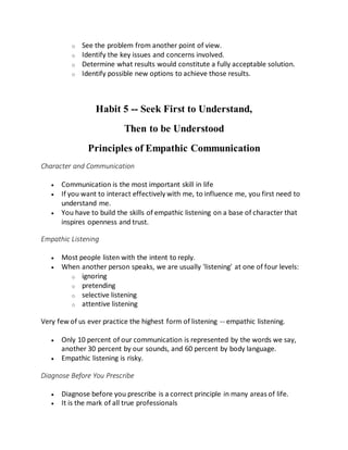o See the problem from another point of view.
o Identify the key issues and concerns involved.
o Determine what results would constitute a fully acceptable solution.
o Identify possible new options to achieve those results.
Habit 5 -- Seek First to Understand,
Then to be Understood
Principles of Empathic Communication
Character and Communication
 Communication is the most important skill in life
 If you want to interact effectively with me, to influence me, you first need to
understand me.
 You have to build the skills of empathic listening on a base of character that
inspires openness and trust.
Empathic Listening
 Most people listen with the intent to reply.
 When another person speaks, we are usually 'listening' at one of four levels:
o ignoring
o pretending
o selective listening
o attentive listening
Very few of us ever practice the highest form of listening -- empathic listening.
 Only 10 percent of our communication is represented by the words we say,
another 30 percent by our sounds, and 60 percent by body language.
 Empathic listening is risky.
Diagnose Before You Prescribe
 Diagnose before you prescribe is a correct principle in many areas of life.
 It is the mark of all true professionals
 