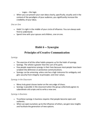 o Logos -- the logic.
 When you can present your own ideas clearly, specifically, visually and in the
context of the paradigms of your audience, you significantly increase the
credibility of your ideas.
One on One
 Habit 5 is right in the middle of your circle of influence. You can always seek
first to understand.
 Spend time with your spouse and children, one on one.
Habit 6 -- Synergize
Principles of Creative Communication
Synergy
 The exercise of all the other habits prepares us for the habit of synergy.
 Synergy. The whole is greater than the sum of its parts.
 Few people experience synergy in their lives because most people have been
scripted into defensive or protective communications.
 Synergy can be unnerving unless one has a high tolerance for ambiguity and
gets security from integrity to principles and inner values.
Synergy in the Classroom
 Many truly great classes teeter on the very edge of chaos.
 Synergy is possible in the classroomwhen the group collectively agrees to
subordinate old scripts and to write a new one.
Synergy in Business
 To achieve synergy in business requires that people become open and
authentic.
 When we open ourselves up to the influence of others, we gain new insights
and facilitate the generation of new options.
 