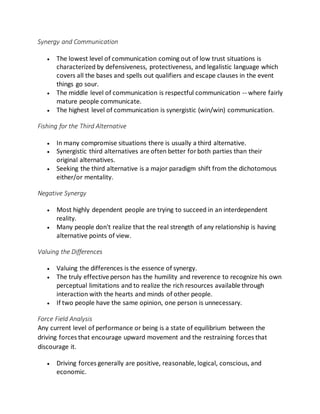 Synergy and Communication
 The lowest level of communication coming out of low trust situations is
characterized by defensiveness, protectiveness, and legalistic language which
covers all the bases and spells out qualifiers and escape clauses in the event
things go sour.
 The middle level of communication is respectful communication -- where fairly
mature people communicate.
 The highest level of communication is synergistic (win/win) communication.
Fishing for the Third Alternative
 In many compromise situations there is usually a third alternative.
 Synergistic third alternatives are often better forboth parties than their
original alternatives.
 Seeking the third alternative is a major paradigm shift from the dichotomous
either/or mentality.
Negative Synergy
 Most highly dependent people are trying to succeed in an interdependent
reality.
 Many people don't realize that the real strength of any relationship is having
alternative points of view.
Valuing the Differences
 Valuing the differences is the essence of synergy.
 The truly effective person has the humility and reverence to recognize his own
perceptual limitations and to realize the rich resources available through
interaction with the hearts and minds of other people.
 If two people have the same opinion, one person is unnecessary.
Force Field Analysis
Any current level of performance or being is a state of equilibrium between the
driving forces that encourage upward movement and the restraining forces that
discourage it.
 Driving forces generally are positive, reasonable, logical, conscious, and
economic.
 