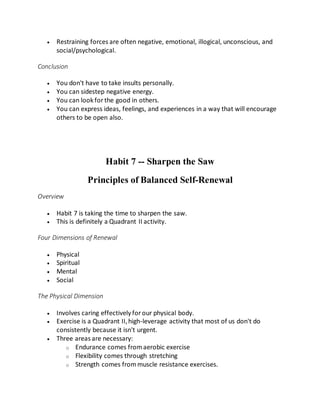  Restraining forces are often negative, emotional, illogical, unconscious, and
social/psychological.
Conclusion
 You don't have to take insults personally.
 You can sidestep negative energy.
 You can look forthe good in others.
 You can express ideas, feelings, and experiences in a way that will encourage
others to be open also.
Habit 7 -- Sharpen the Saw
Principles of Balanced Self-Renewal
Overview
 Habit 7 is taking the time to sharpen the saw.
 This is definitely a Quadrant II activity.
Four Dimensions of Renewal
 Physical
 Spiritual
 Mental
 Social
The Physical Dimension
 Involves caring effectively forour physical body.
 Exercise is a Quadrant II,high-leverage activity that most of us don't do
consistently because it isn't urgent.
 Three areas are necessary:
o Endurance comes fromaerobic exercise
o Flexibility comes through stretching
o Strength comes frommuscle resistance exercises.
 
