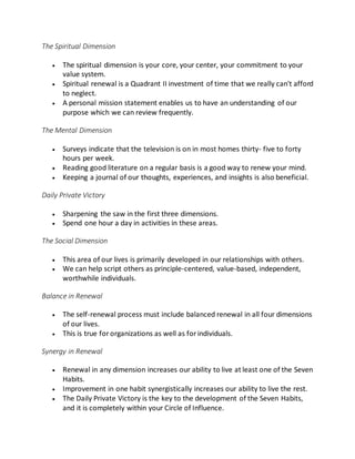 The Spiritual Dimension
 The spiritual dimension is your core, your center, your commitment to your
value system.
 Spiritual renewal is a Quadrant II investment of time that we really can't afford
to neglect.
 A personal mission statement enables us to have an understanding of our
purpose which we can review frequently.
The Mental Dimension
 Surveys indicate that the television is on in most homes thirty- five to forty
hours per week.
 Reading good literature on a regular basis is a good way to renew your mind.
 Keeping a journal of our thoughts, experiences, and insights is also beneficial.
Daily Private Victory
 Sharpening the saw in the first three dimensions.
 Spend one hour a day in activities in these areas.
The Social Dimension
 This area of our lives is primarily developed in our relationships with others.
 We can help script others as principle-centered, value-based, independent,
worthwhile individuals.
Balance in Renewal
 The self-renewal process must include balanced renewal in all four dimensions
of our lives.
 This is true fororganizations as well as forindividuals.
Synergy in Renewal
 Renewal in any dimension increases our ability to live at least one of the Seven
Habits.
 Improvement in one habit synergistically increases our ability to live the rest.
 The Daily Private Victory is the key to the development of the Seven Habits,
and it is completely within your Circle of Influence.
 