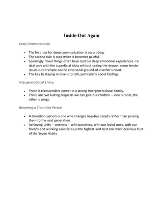 Inside-Out Again
Deep Communication
 The first rule for deep communication is no probing.
 The second rule is stop when it becomes painful.
 Seemingly trivial things often have roots in deep emotional experiences. To
deal only with the superficial trivia without seeing the deeper, more tender
issues is to trample on the emotional ground of another's heart.
 The key to staying in love is to talk, particularly about feelings.
Intergenerational Living
 There is transcendent power in a strong intergenerational family.
 There are two lasting bequests we can give our children -- one is roots, the
other is wings.
Becoming a Transition Person
 A transition person is one who changes negative scripts rather than passing
them to the next generation.
 Achieving unity -- oneness -- with ourselves, with our loved ones, with our
friends and working associates,is the highest and best and most delicious fruit
of the Seven Habits.
 