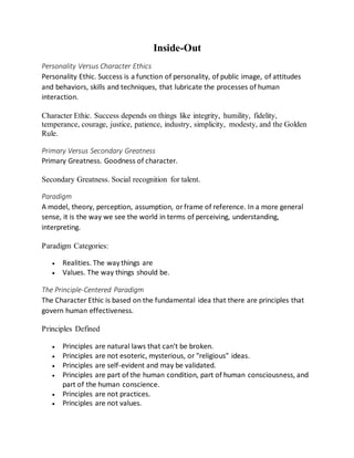 Inside-Out
Personality Versus Character Ethics
Personality Ethic. Success is a function of personality, of public image, of attitudes
and behaviors, skills and techniques, that lubricate the processes of human
interaction.
Character Ethic. Success depends on things like integrity, humility, fidelity,
temperance, courage, justice, patience, industry, simplicity, modesty, and the Golden
Rule.
Primary Versus Secondary Greatness
Primary Greatness. Goodness of character.
Secondary Greatness. Social recognition for talent.
Paradigm
A model, theory, perception, assumption, orframe of reference. In a more general
sense, it is the way we see the world in terms of perceiving, understanding,
interpreting.
Paradigm Categories:
 Realities. The way things are
 Values. The way things should be.
The Principle-Centered Paradigm
The Character Ethic is based on the fundamental idea that there are principles that
govern human effectiveness.
Principles Defined
 Principles are natural laws that can't be broken.
 Principles are not esoteric, mysterious, or "religious" ideas.
 Principles are self-evident and may be validated.
 Principles are part of the human condition, part of human consciousness, and
part of the human conscience.
 Principles are not practices.
 Principles are not values.
 